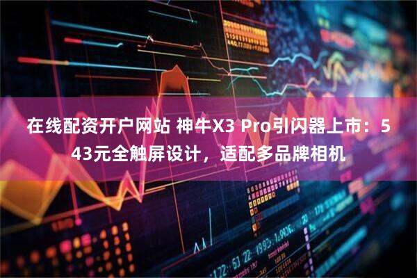 在线配资开户网站 神牛X3 Pro引闪器上市：543元全触屏设计，适配多品牌相机