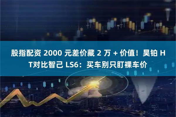 股指配资 2000 元差价藏 2 万 + 价值！昊铂 HT对比智己 LS6：买车别只盯裸车价