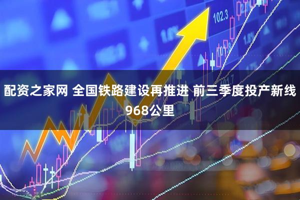 配资之家网 全国铁路建设再推进 前三季度投产新线968公里
