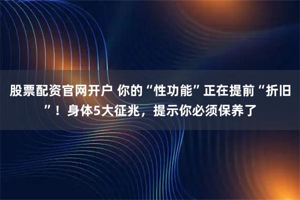 股票配资官网开户 你的“性功能”正在提前“折旧”！身体5大征兆，提示你必须保养了