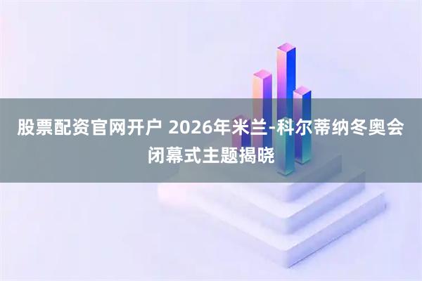 股票配资官网开户 2026年米兰-科尔蒂纳冬奥会闭幕式主题揭晓