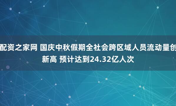 配资之家网 国庆中秋假期全社会跨区域人员流动量创新高 预计达到24.32亿人次