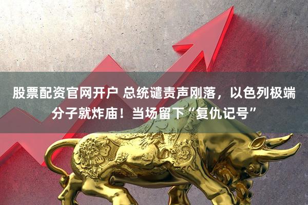 股票配资官网开户 总统谴责声刚落，以色列极端分子就炸庙！当场留下“复仇记号”