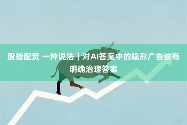 股指配资 一种说法｜对AI答案中的隐形广告该有明确治理答案