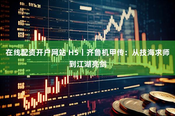 在线配资开户网站 H5丨齐鲁机甲传：从技海求师到江湖亮剑