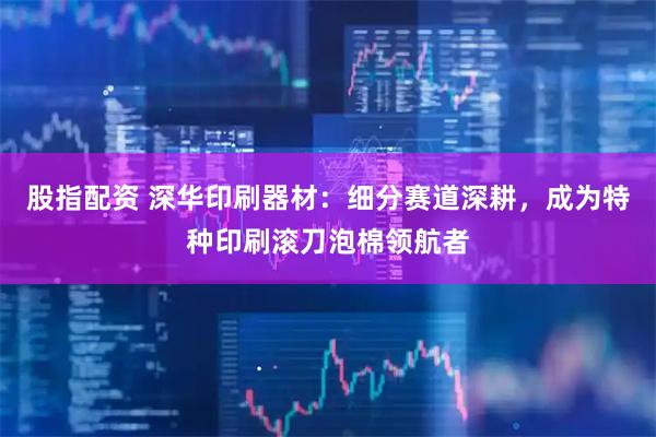 股指配资 深华印刷器材：细分赛道深耕，成为特种印刷滚刀泡棉领航者