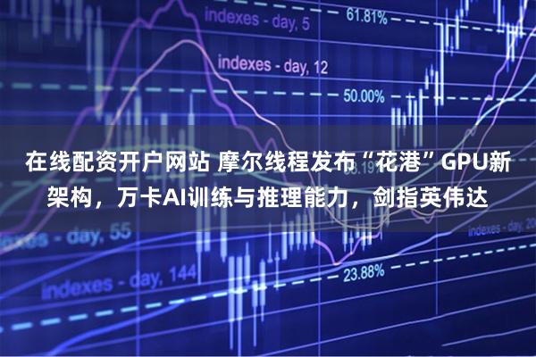 在线配资开户网站 摩尔线程发布“花港”GPU新架构，万卡AI训练与推理能力，剑指英伟达
