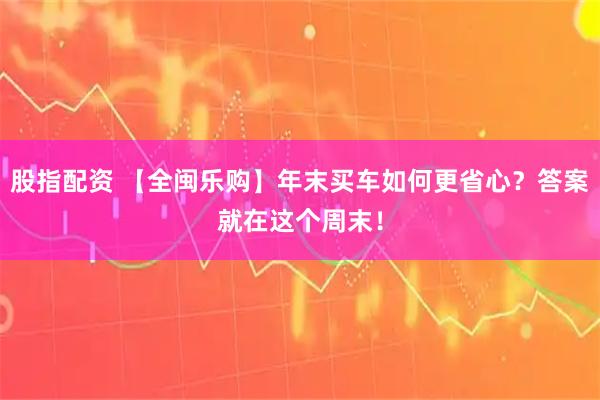 股指配资 【全闽乐购】年末买车如何更省心？答案就在这个周末！