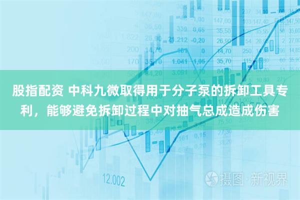 股指配资 中科九微取得用于分子泵的拆卸工具专利，能够避免拆卸过程中对抽气总成造成伤害