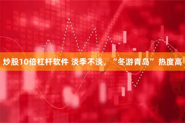 炒股10倍杠杆软件 淡季不淡，“冬游青岛” 热度高