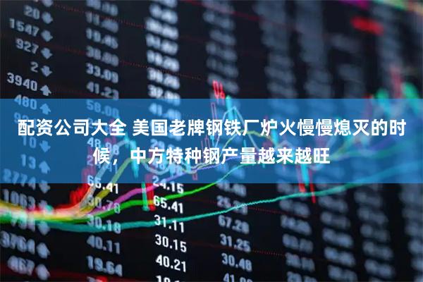 配资公司大全 美国老牌钢铁厂炉火慢慢熄灭的时候，中方特种钢产量越来越旺