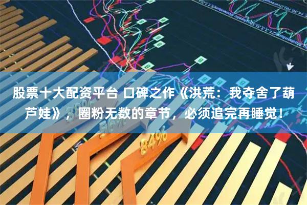股票十大配资平台 口碑之作《洪荒：我夺舍了葫芦娃》，圈粉无数的章节，必须追完再睡觉！