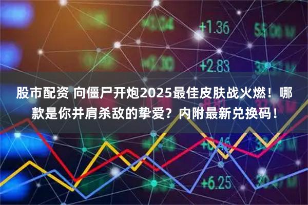 股市配资 向僵尸开炮2025最佳皮肤战火燃！哪款是你并肩杀敌的挚爱？内附最新兑换码！