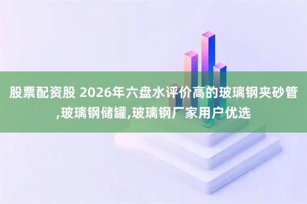股票配资股 2026年六盘水评价高的玻璃钢夹砂管,玻璃钢储罐,玻璃钢厂家用户优选