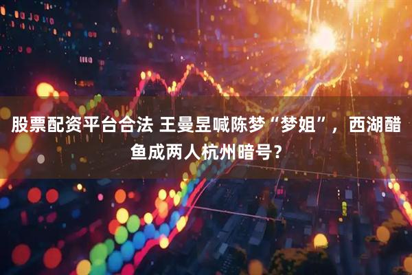 股票配资平台合法 王曼昱喊陈梦“梦姐”，西湖醋鱼成两人杭州暗号？