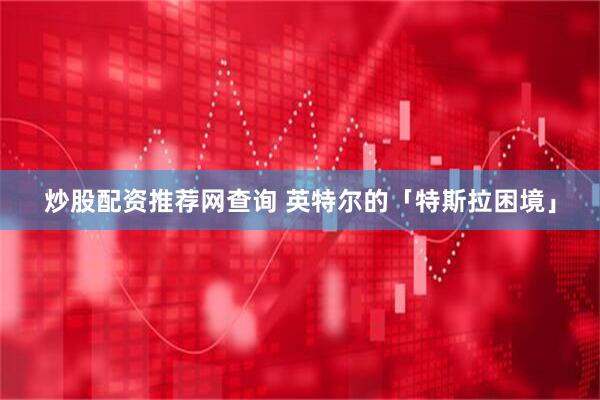 炒股配资推荐网查询 英特尔的「特斯拉困境」