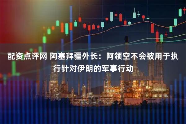 配资点评网 阿塞拜疆外长：阿领空不会被用于执行针对伊朗的军事行动