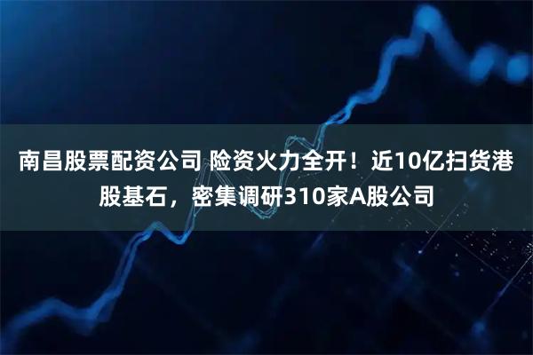 南昌股票配资公司 险资火力全开！近10亿扫货港股基石，密集调研310家A股公司