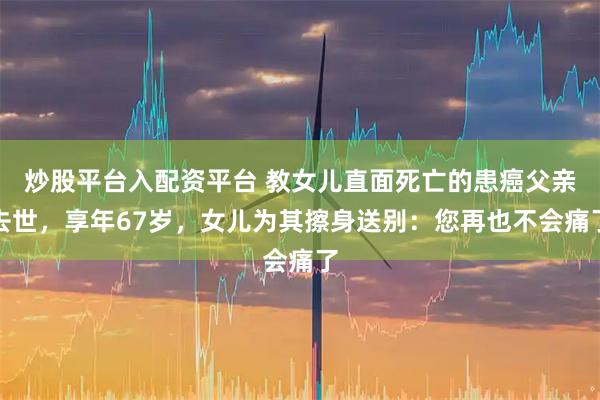 炒股平台入配资平台 教女儿直面死亡的患癌父亲去世，享年67岁，女儿为其擦身送别：您再也不会痛了