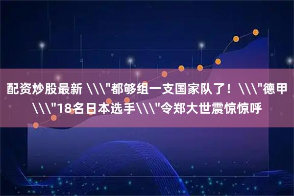 配资炒股最新 \＂都够组一支国家队了！\＂德甲\＂18名日本选手\＂令郑大世震惊惊呼