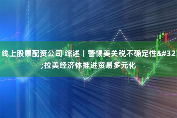 线上股票配资公司 综述丨警惕美关税不确定性 拉美经济体推进贸易多元化