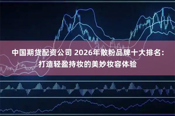 中国期货配资公司 2026年散粉品牌十大排名：打造轻盈持妆的美妙妆容体验