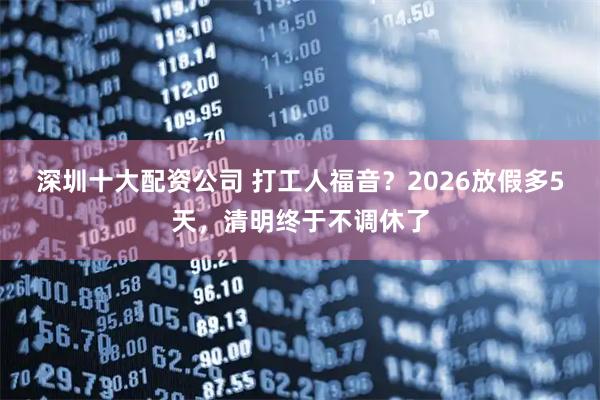 深圳十大配资公司 打工人福音？2026放假多5天，清明终于不调休了