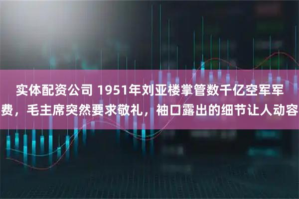 实体配资公司 1951年刘亚楼掌管数千亿空军军费，毛主席突然要求敬礼，袖口露出的细节让人动容