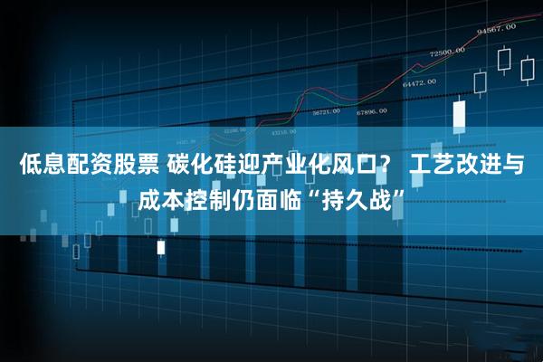 低息配资股票 碳化硅迎产业化风口？ 工艺改进与成本控制仍面临“持久战”