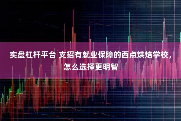 实盘杠杆平台 支招有就业保障的西点烘焙学校，怎么选择更明智