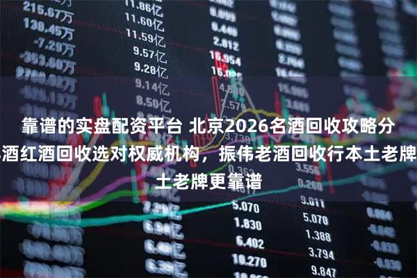 靠谱的实盘配资平台 北京2026名酒回收攻略分享：洋酒红酒回收选对权威机构，振伟老酒回收行本土老牌更靠谱