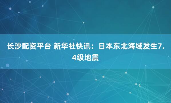 长沙配资平台 新华社快讯：日本东北海域发生7.4级地震