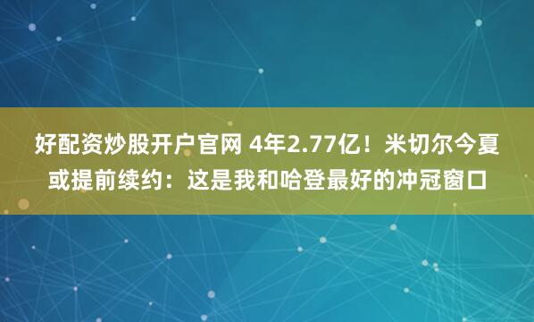 好配资炒股开户官网 4年2.77亿！米切尔今夏或提前续约：这是我和哈登最好的冲冠窗口