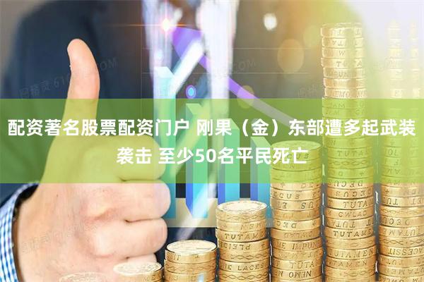 配资著名股票配资门户 刚果（金）东部遭多起武装袭击 至少50名平民死亡