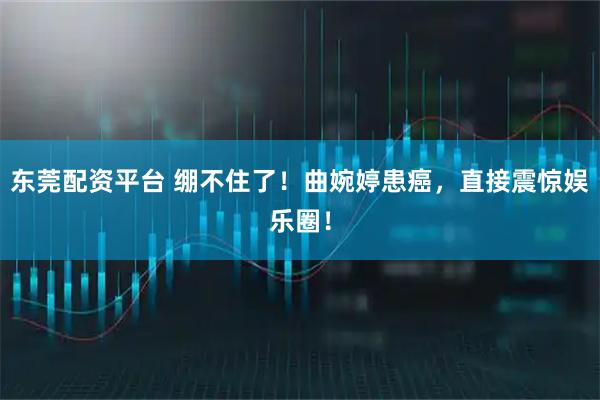 东莞配资平台 绷不住了！曲婉婷患癌，直接震惊娱乐圈！