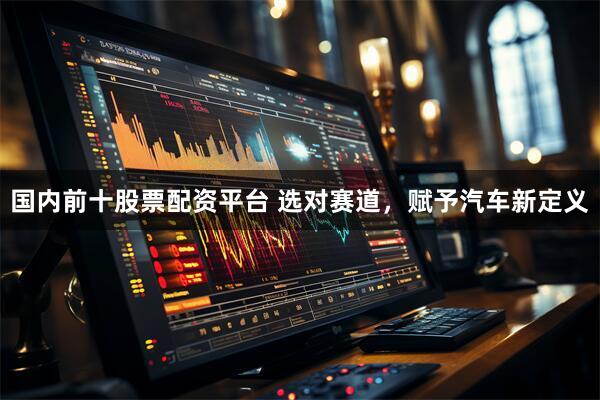 国内前十股票配资平台 选对赛道，赋予汽车新定义